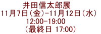井田信太郎展　  11月7日（金）-11月12日（水）  12:00-19:00     （最終日 17:00）