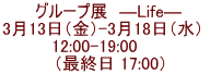 グループ展　―Life―  3月13日（金）-3月18日（水）    12:00-19:00       （最終日 17:00）