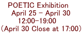 POETIC Exhibition　 April 25 - April 30 12:00-19:00    （April 30 Close at 17:00）  