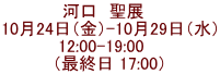 河口　聖展　 10月24日（金）-10月29日（水） 12:00-19:00    （最終日 17:00）