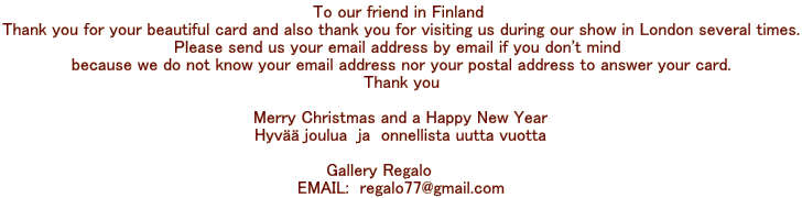 To our friend in Finland  Thank you for your beautiful card and also thank you for visiting us during our show in London several times. Please send us your email address by email if you don't mind  because we do not know your email address nor your postal address to answer your card. Thank you  Merry Christmas and a Happy New Year Hyvää joulua  ja  onnellista uutta vuotta  Gallery Regalo         EMAIL:  regalo77@gmail.com