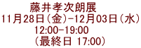藤井孝次朗展　   11月28日（金）-12月03日（水） 12:00-19:00      （最終日 17:00）