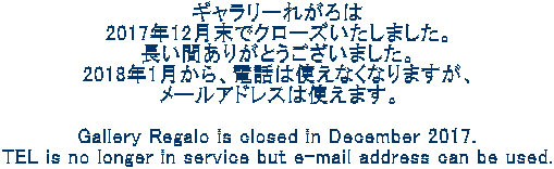 ギャラリーれがろは 2017年12月末でクローズいたしました。 長い間ありがとうございました。 2018年1月から、電話は使えなくなりますが、 メールアドレスは使えます。  Gallery Regalo is closed in December 2017. TEL is no longer in service but e-mail address can be used.
